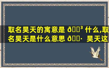 取名昊天的寓意是 🌳 什么,取名昊天是什么意思 🌷  昊天这名字吉不吉利